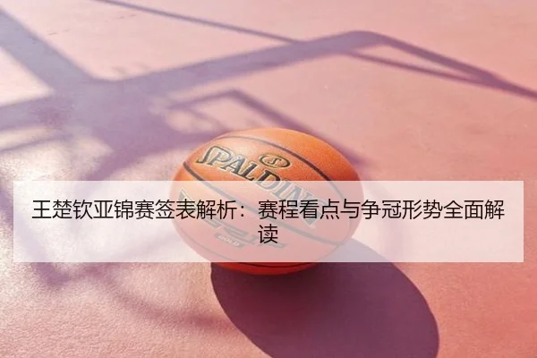 王楚钦亚锦赛签表解析：赛程看点与争冠形势全面解读