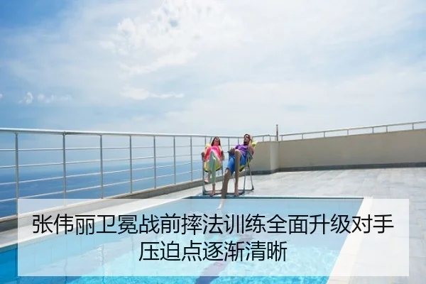 张伟丽卫冕战前摔法训练全面升级对手压迫点逐渐清晰
